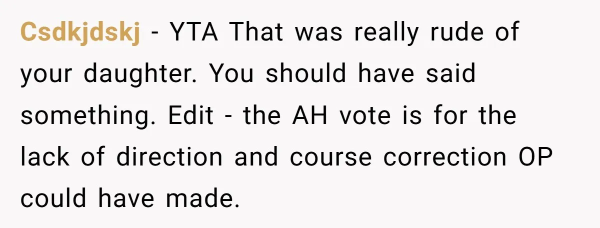 Csdkjdskj − YTA That was really rude of your daughter. You should have said something. Edit - the AH vote is for the lack of direction and course correction OP...