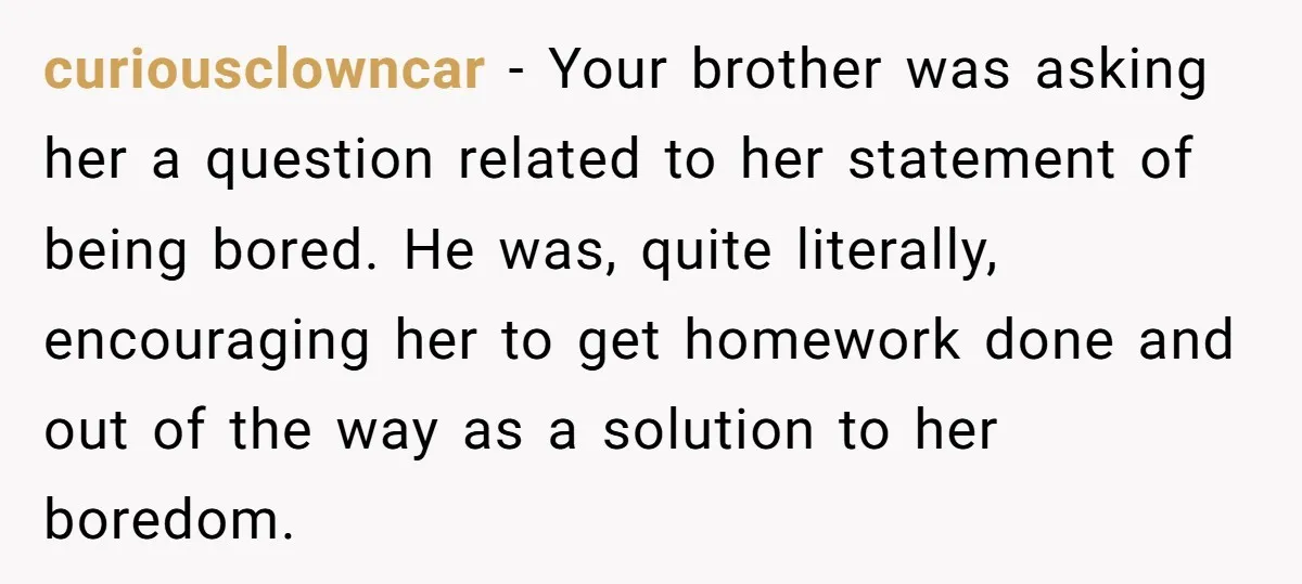 curiousclowncar − Your brother was asking her a question related to her statement of being bored. He was, quite literally, encouraging her to get homework done and out of the...