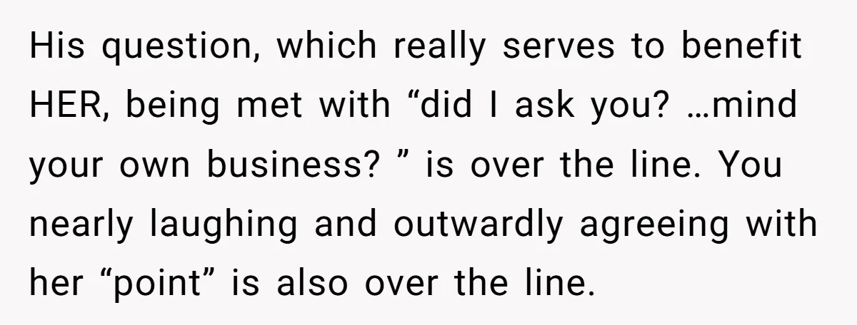 His question, which really serves to benefit HER, being met with “did I ask you? …mind your own business? ” is over the line. You nearly laughing and outwardly agreeing...