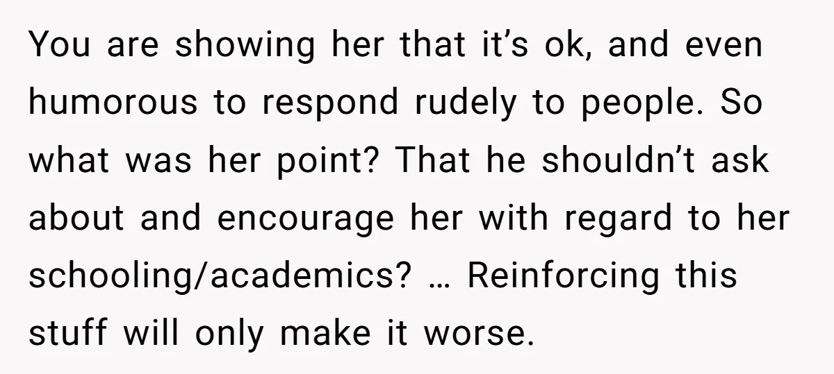 You are showing her that it’s ok, and even humorous to respond rudely to people. So what was her point? That he shouldn’t ask about and encourage her with regard...