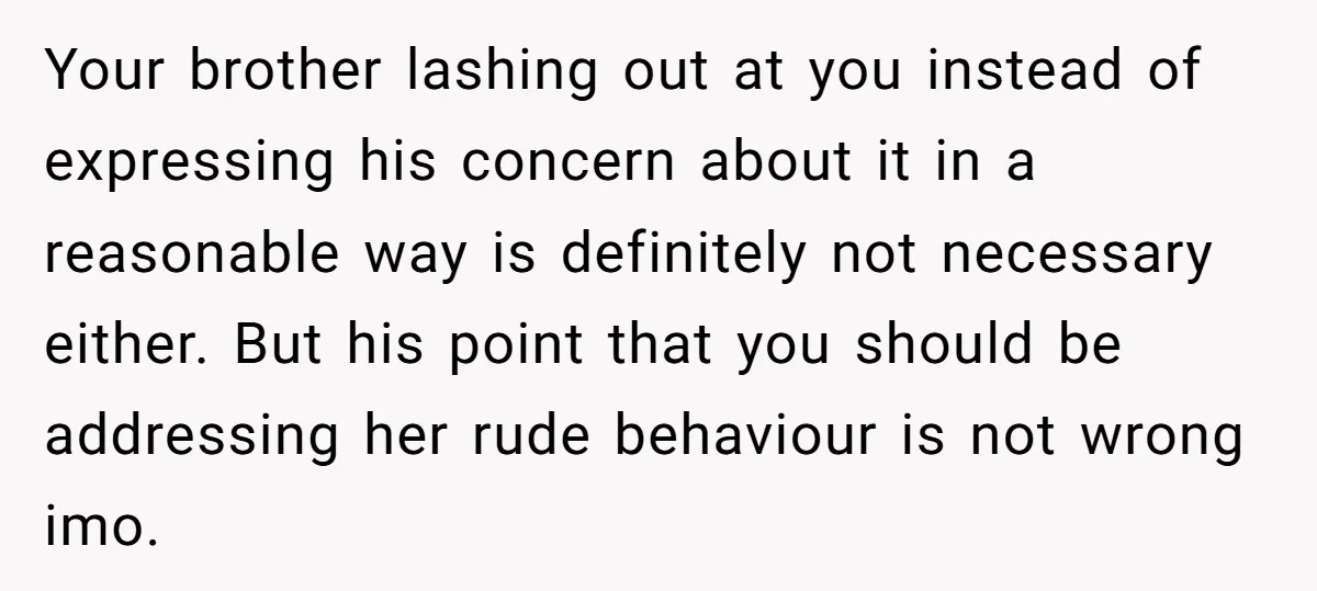 Your brother lashing out at you instead of expressing his concern about it in a reasonable way is definitely not necessary either. But his point that you should be addressing...