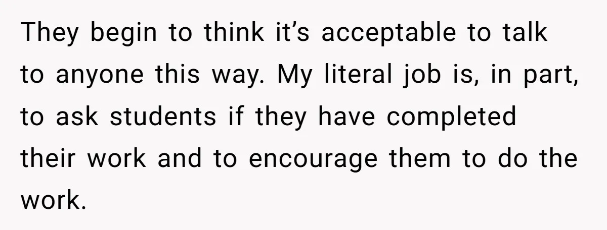 They begin to think it’s acceptable to talk to anyone this way. My literal job is, in part, to ask students if they have completed their work and to encourage...