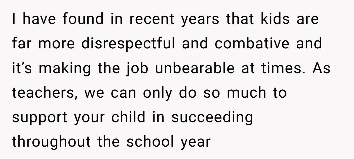 I have found in recent years that kids are far more disrespectful and combative and it’s making the job unbearable at times. As teachers, we can only do so much...