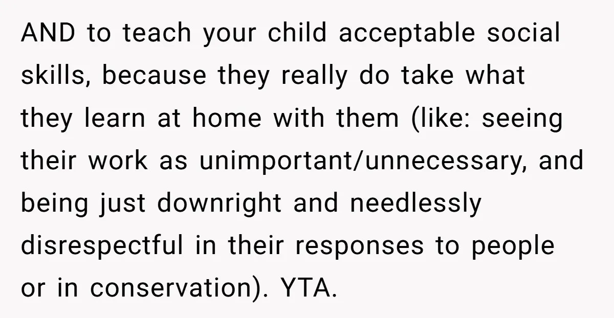 AND to teach your child acceptable social skills, because they really do take what they learn at home with them (like: seeing their work as unimportant/unnecessary, and being just downright...
