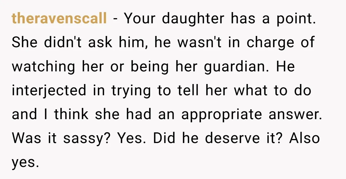 theravenscall − Your daughter has a point. She didn't ask him, he wasn't in charge of watching her or being her guardian. He interjected in trying to tell her what...