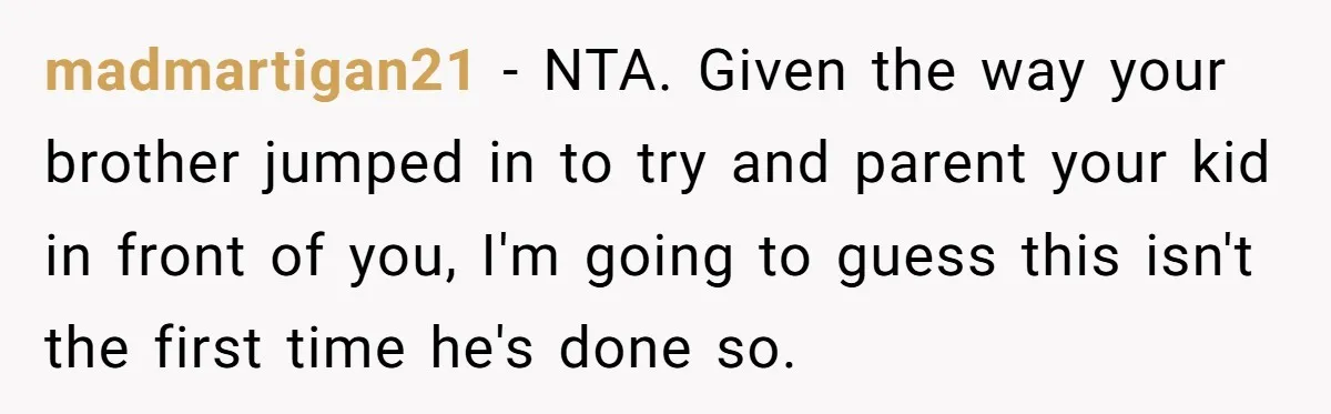 madmartigan21 − NTA. Given the way your brother jumped in to try and parent your kid in front of you, I'm going to guess this isn't the first time he's...
