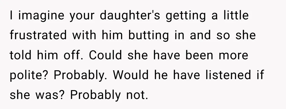 I imagine your daughter's getting a little frustrated with him butting in and so she told him off. Could she have been more polite? Probably. Would he have listened if...