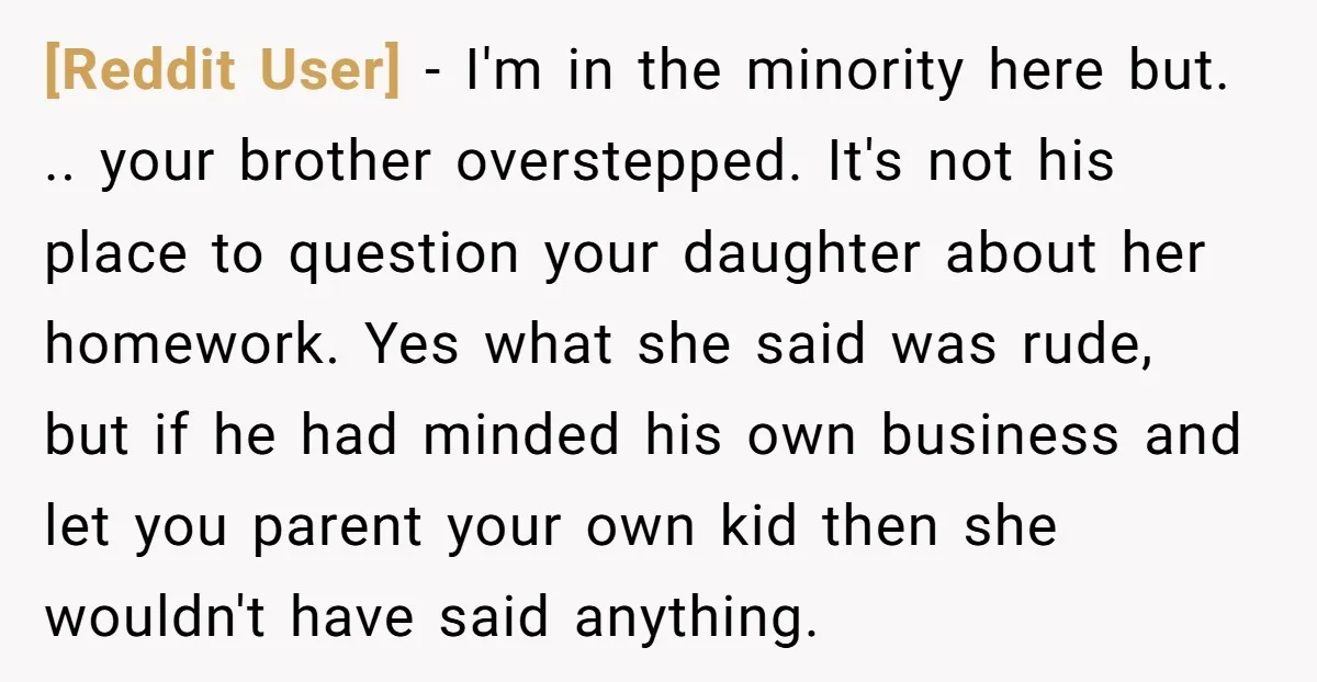 [Reddit User] − I'm in the minority here but. .. your brother overstepped. It's not his place to question your daughter about her homework. Yes what she said was rude,...