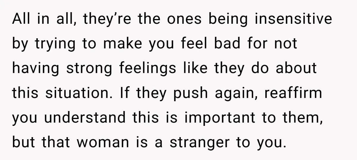 All in all, they’re the ones being insensitive by trying to make you feel bad for not having strong feelings like they do about this situation. If they push again,...