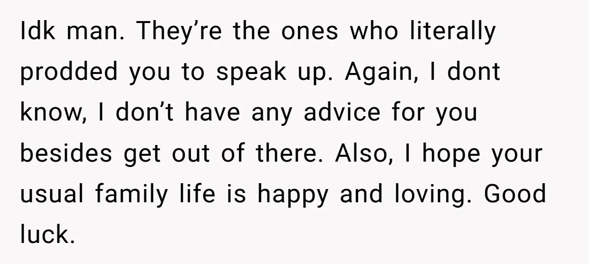 Idk man. They’re the ones who literally prodded you to speak up. Again, I dont know, I don’t have any advice for you besides get out of there. Also, I...