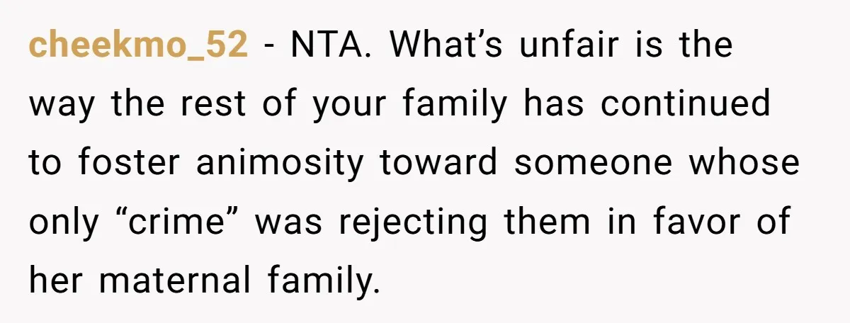 cheekmo_52 − NTA. What’s unfair is the way the rest of your family has continued to foster animosity toward someone whose only “crime” was rejecting them in favor of her...