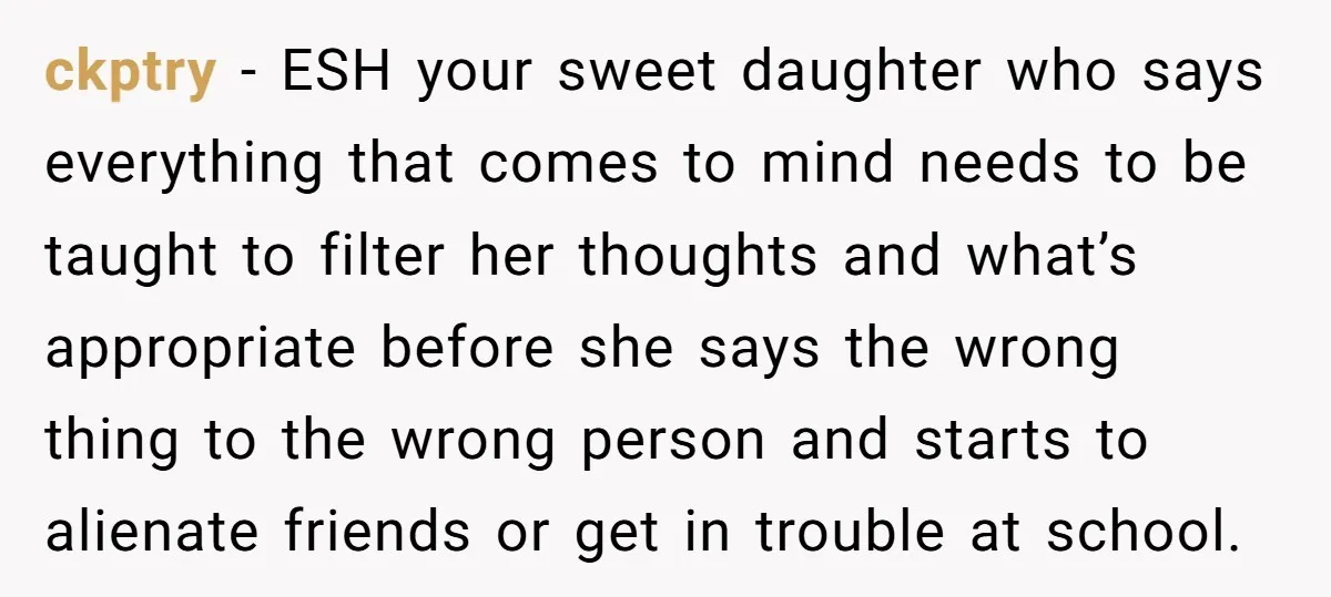 ckptry − ESH your sweet daughter who says everything that comes to mind needs to be taught to filter her thoughts and what’s appropriate before she says the wrong thing...