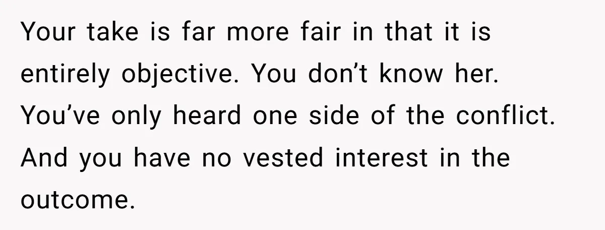 Your take is far more fair in that it is entirely objective. You don’t know her. You’ve only heard one side of the conflict. And you have no vested interest...