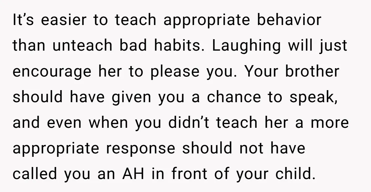 It’s easier to teach appropriate behavior than unteach bad habits. Laughing will just encourage her to please you. Your brother should have given you a chance to speak, and even...