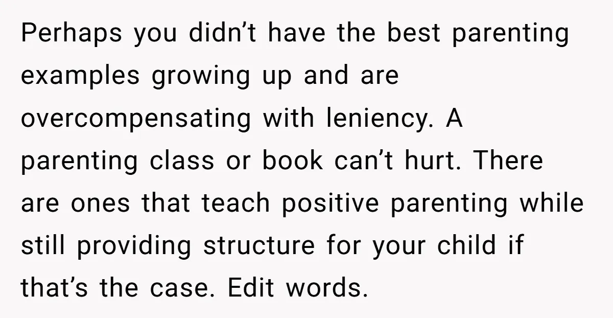 Perhaps you didn’t have the best parenting examples growing up and are overcompensating with leniency. A parenting class or book can’t hurt. There are ones that teach positive parenting while...