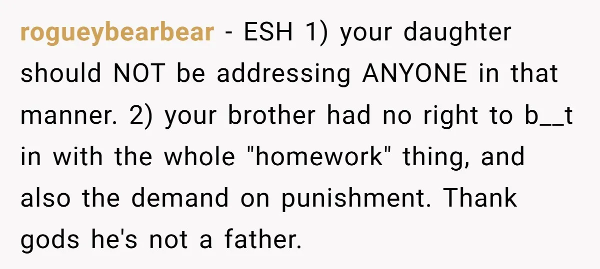 rogueybearbear − ESH 1) your daughter should NOT be addressing ANYONE in that manner. 2) your brother had no right to b__t in with the whole "homework" thing, and also...