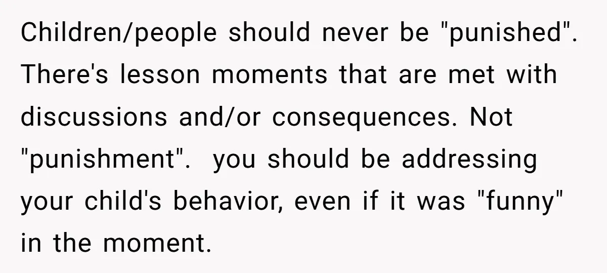 Children/people should never be "punished". There's lesson moments that are met with discussions and/or consequences. Not "punishment". you should be addressing your child's behavior, even if it was "funny" in...