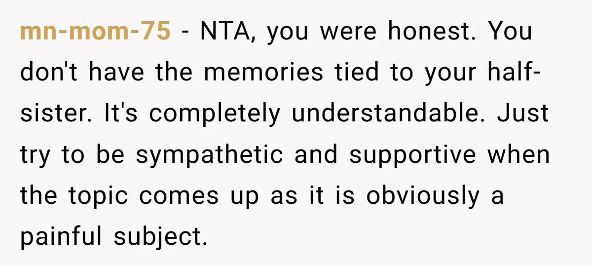 mn-mom-75 − NTA, you were honest. You don't have the memories tied to your half-sister. It's completely understandable. Just try to be sympathetic and supportive when the topic comes up...
