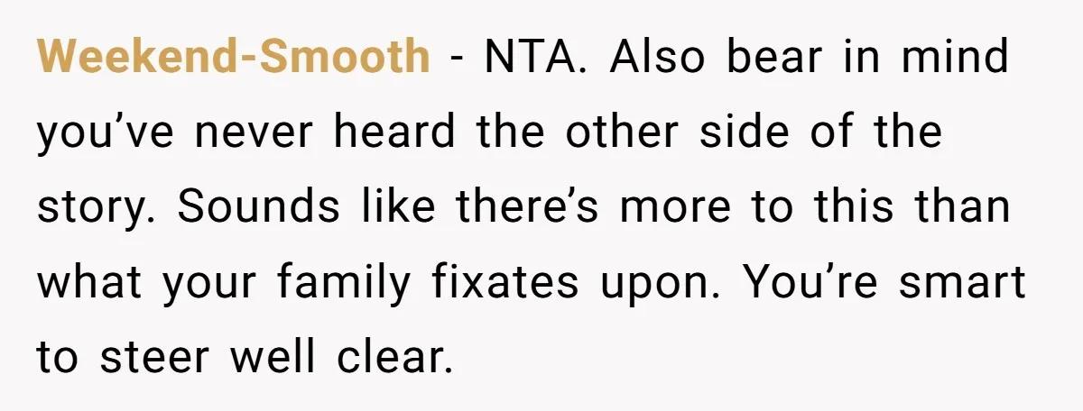 Weekend-Smooth − NTA. Also bear in mind you’ve never heard the other side of the story. Sounds like there’s more to this than what your family fixates upon. You’re smart...