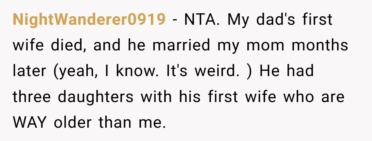 NightWanderer0919 − NTA. My dad's first wife died, and he married my mom months later (yeah, I know. It's weird. ) He had three daughters with his first wife who...