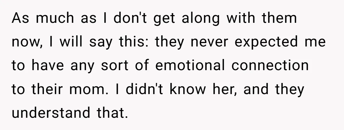As much as I don't get along with them now, I will say this: they never expected me to have any sort of emotional connection to their mom. I didn't...