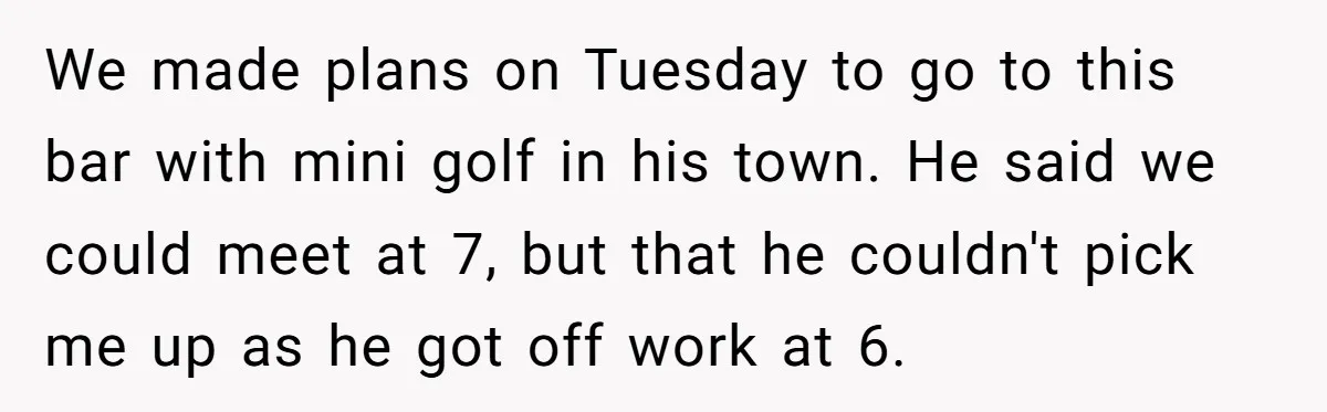 We made plans on Tuesday to go to this bar with mini golf in his town. He said we could meet at 7, but that he couldn't pick me up...