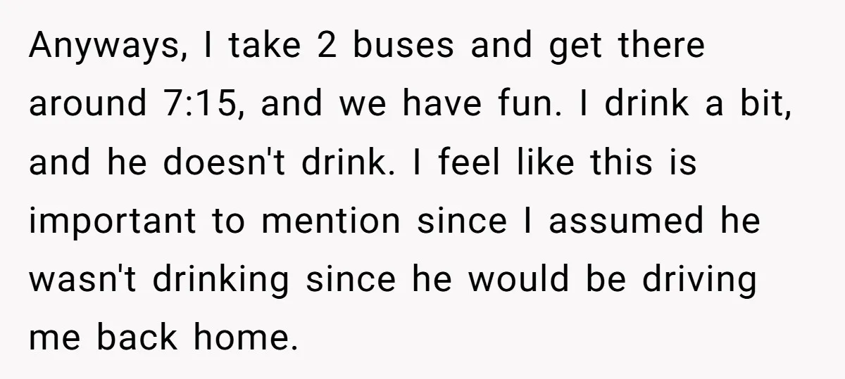 Anyways, I take 2 buses and get there around 7:15, and we have fun. I drink a bit, and he doesn't drink. I feel like this is important to mention...