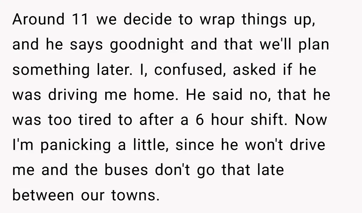 Around 11 we decide to wrap things up, and he says goodnight and that we'll plan something later. I, confused, asked if he was driving me home. He said no,...