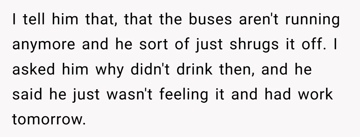 I tell him that, that the buses aren't running anymore and he sort of just shrugs it off. I asked him why didn't drink then, and he said he just...