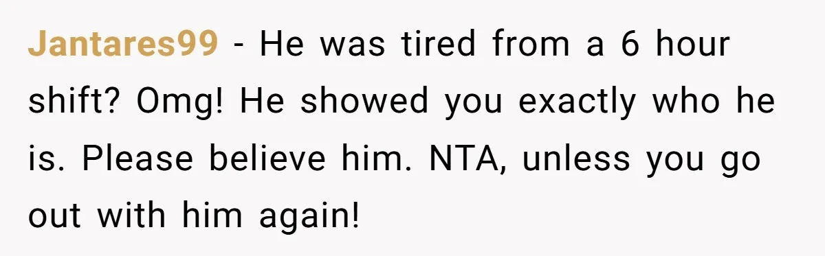 Jantares99 − He was tired from a 6 hour shift? Omg! He showed you exactly who he is. Please believe him. NTA, unless you go out with him again!