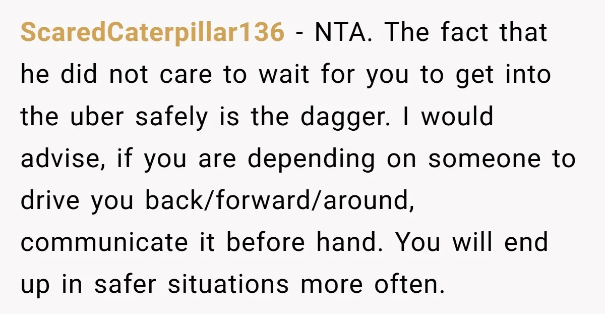 ScaredCaterpillar136 − NTA. The fact that he did not care to wait for you to get into the uber safely is the dagger. I would advise, if you are depending...
