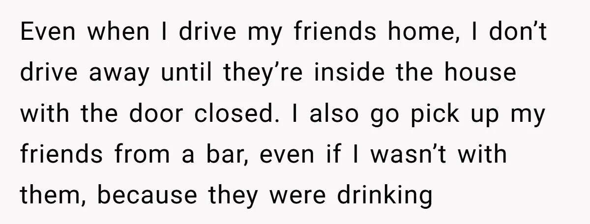 Even when I drive my friends home, I don’t drive away until they’re inside the house with the door closed. I also go pick up my friends from a bar,...