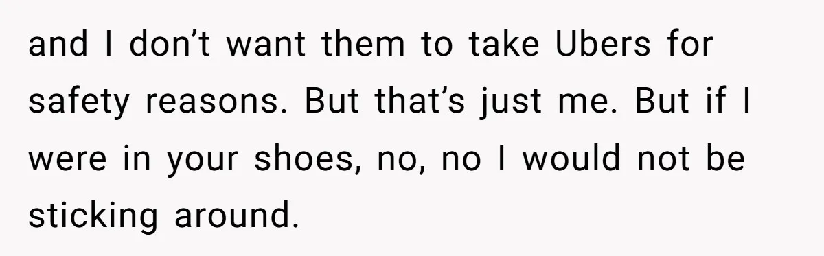 and I don’t want them to take Ubers for safety reasons. But that’s just me. But if I were in your shoes, no, no I would not be sticking around.