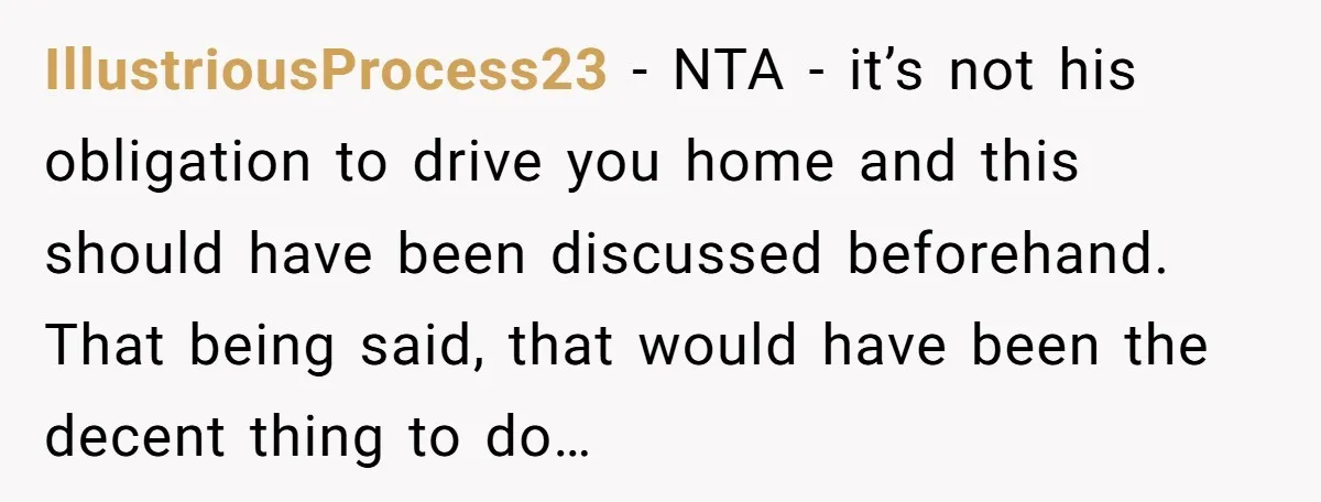 IllustriousProcess23 − NTA - it’s not his obligation to drive you home and this should have been discussed beforehand. That being said, that would have been the decent thing to...