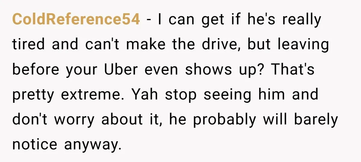 ColdReference54 − I can get if he's really tired and can't make the drive, but leaving before your Uber even shows up? That's pretty extreme. Yah stop seeing him and...