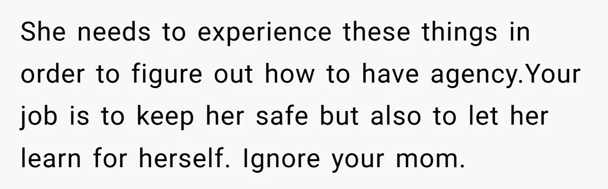 She needs to experience these things in order to figure out how to have agency.Your job is to keep her safe but also to let her learn for herself. Ignore...
