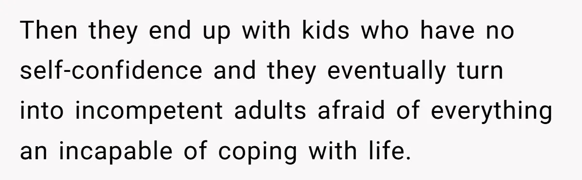 Then they end up with kids who have no self-confidence and they eventually turn into incompetent adults afraid of everything an incapable of coping with life.