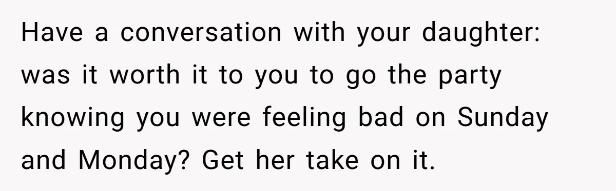 Have a conversation with your daughter: was it worth it to you to go the party knowing you were feeling bad on Sunday and Monday? Get her take on it.