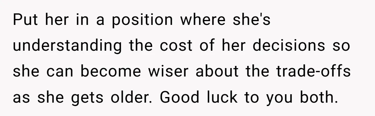 Put her in a position where she's understanding the cost of her decisions so she can become wiser about the trade-offs as she gets older. Good luck to you both.