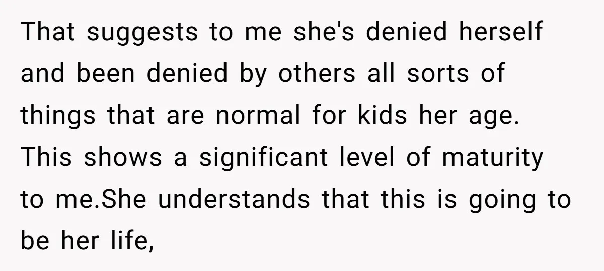 That suggests to me she's denied herself and been denied by others all sorts of things that are normal for kids her age. This shows a significant level of maturity...