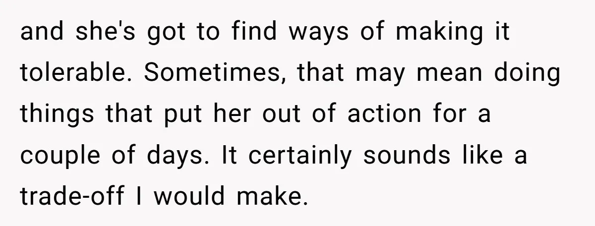 and she's got to find ways of making it tolerable. Sometimes, that may mean doing things that put her out of action for a couple of days. It certainly sounds...