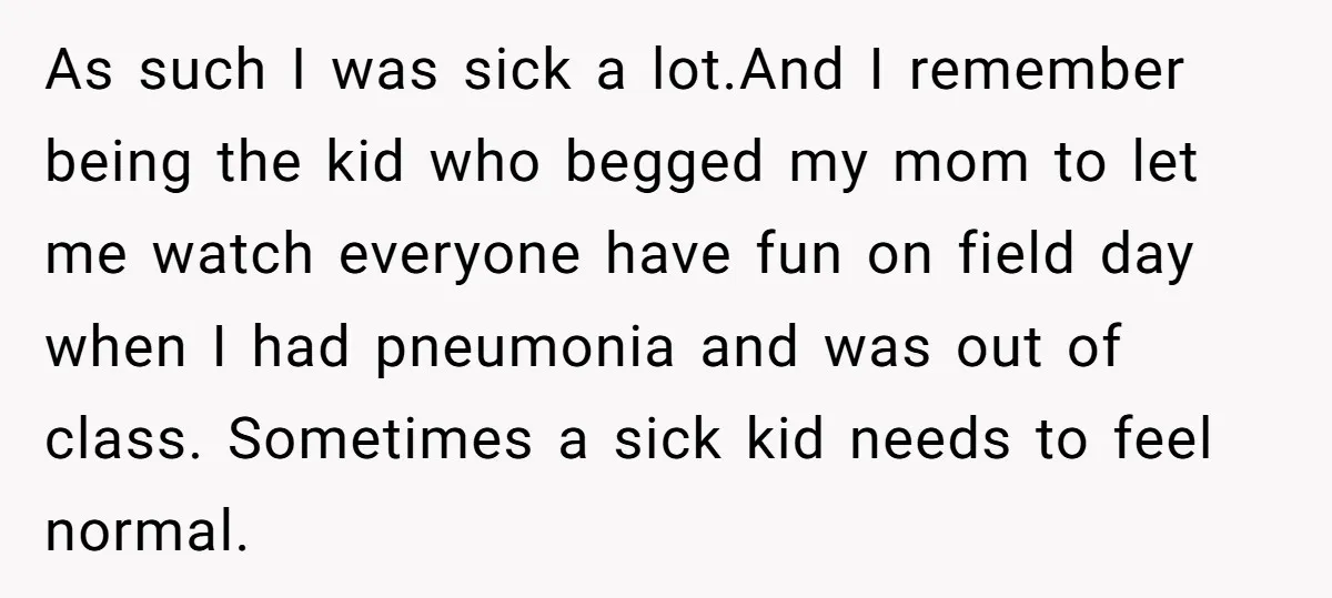 As such I was sick a lot.And I remember being the kid who begged my mom to let me watch everyone have fun on field day when I had pneumonia...