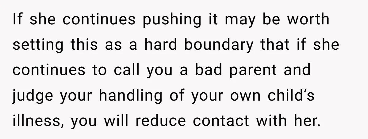 If she continues pushing it may be worth setting this as a hard boundary that if she continues to call you a bad parent and judge your handling of your...