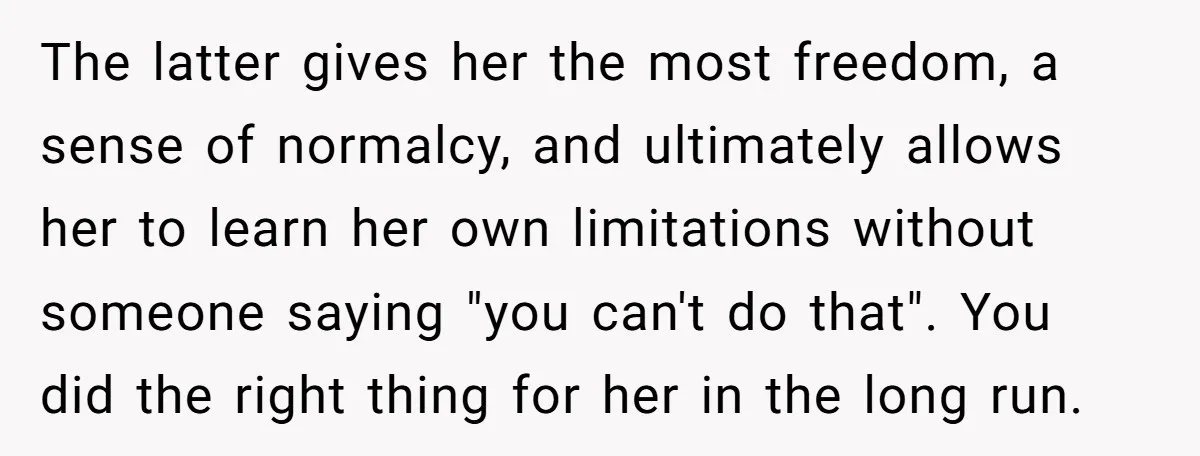 The latter gives her the most freedom, a sense of normalcy, and ultimately allows her to learn her own limitations without someone saying "you can't do that". You did the...