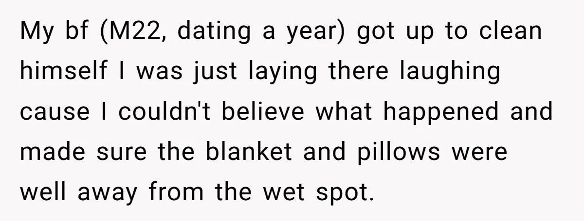 My bf (M22, dating a year) got up to clean himself I was just laying there laughing cause I couldn't believe what happened and made sure the blanket and pillows...