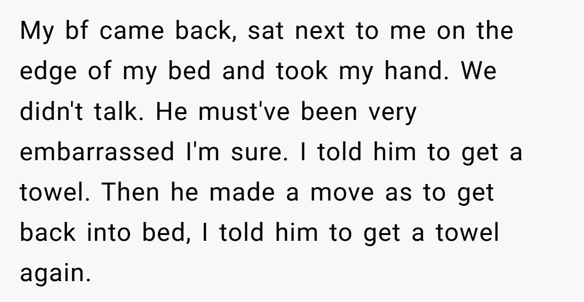 My bf came back, sat next to me on the edge of my bed and took my hand. We didn't talk. He must've been very embarrassed I'm sure. I told...
