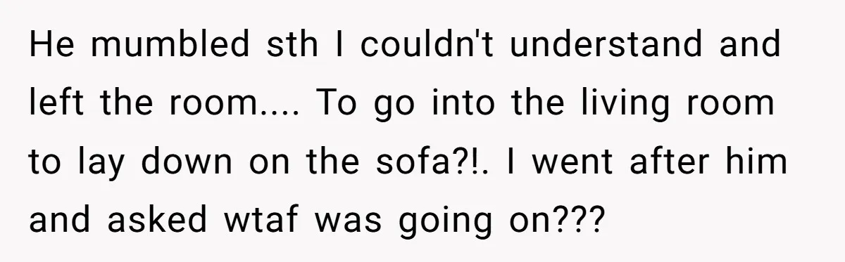 He mumbled sth I couldn't understand and left the room.... To go into the living room to lay down on the sofa?!. I went after him and asked wtaf was...