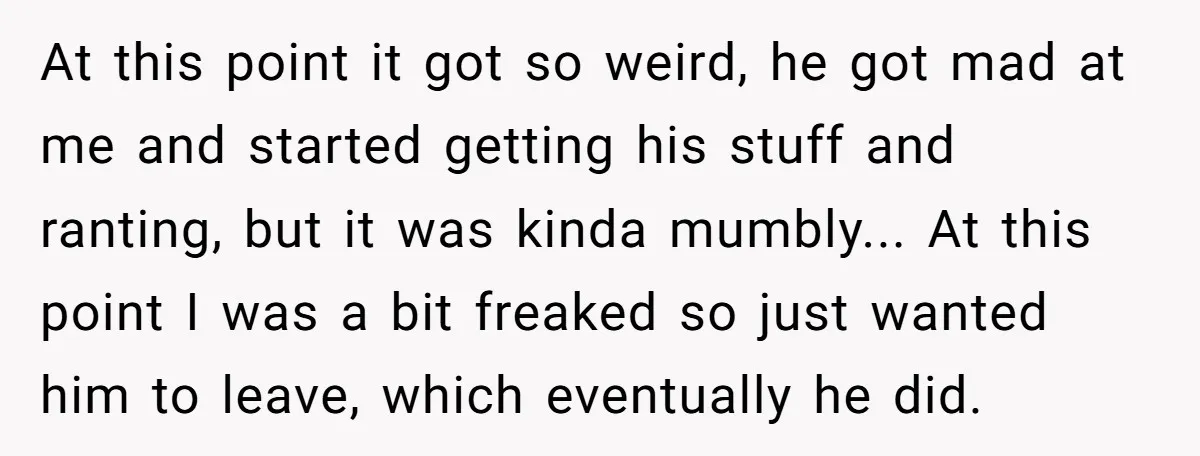 At this point it got so weird, he got mad at me and started getting his stuff and ranting, but it was kinda mumbly... At this point I was a...