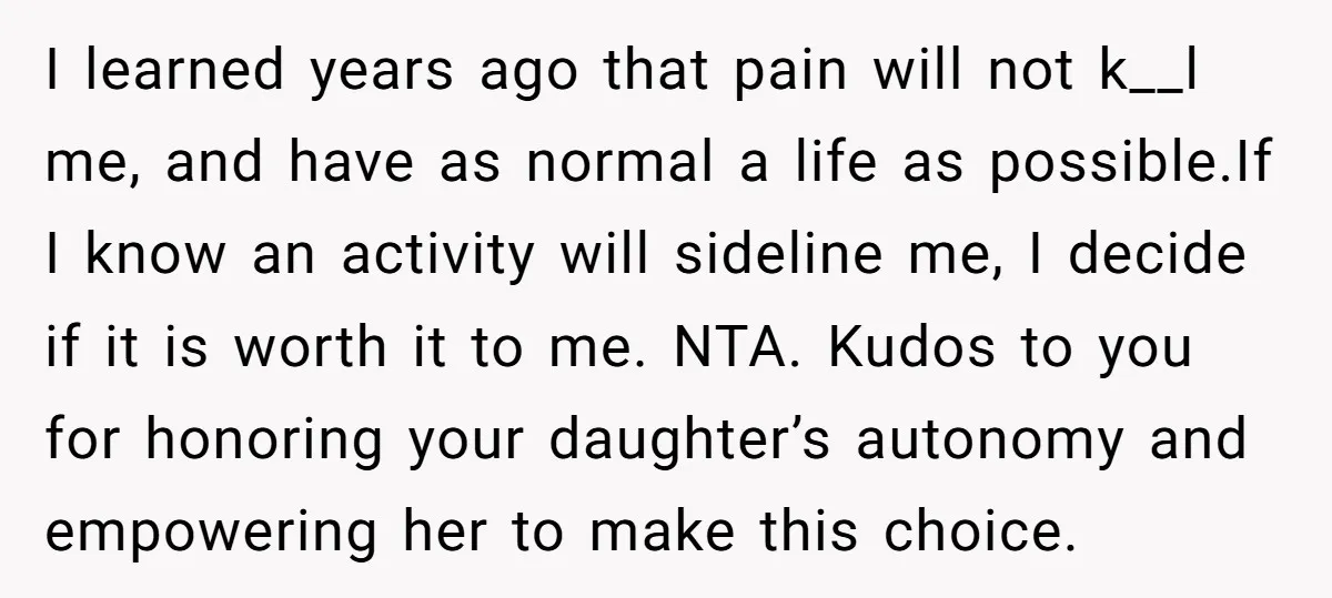 I learned years ago that pain will not k__l me, and have as normal a life as possible.If I know an activity will sideline me, I decide if it is...