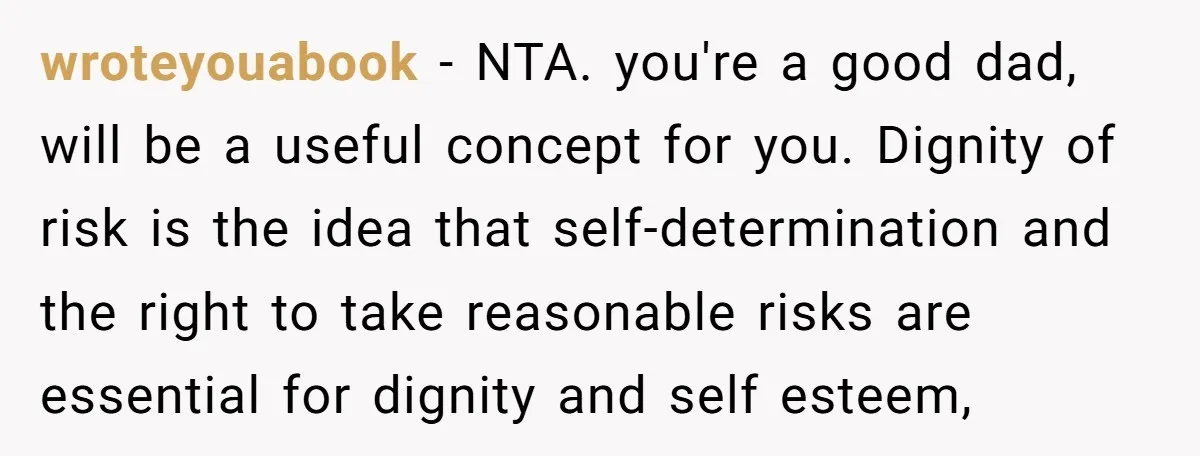 wroteyouabook − NTA. you're a good dad, will be a useful concept for you. Dignity of risk is the idea that self-determination and the right to take reasonable risks are...